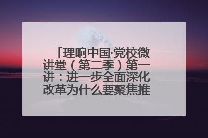 理响中国·党校微讲堂（第二季）第一讲：进一步全面深化改革为什么要聚焦推进中国式现代化